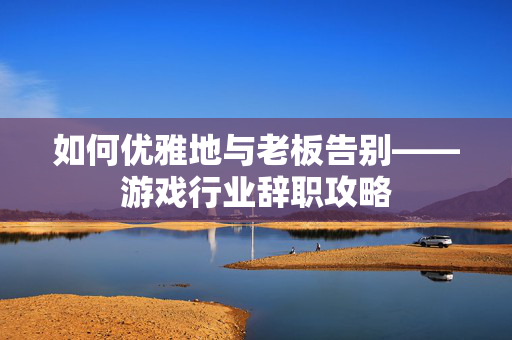 如何优雅地与老板告别——游戏行业辞职攻略