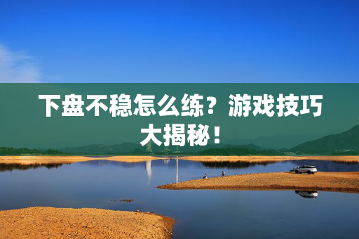下盘不稳怎么练？游戏技巧大揭秘！