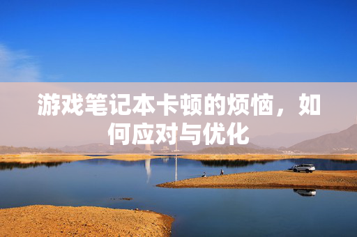 游戏笔记本卡顿的烦恼，如何应对与优化