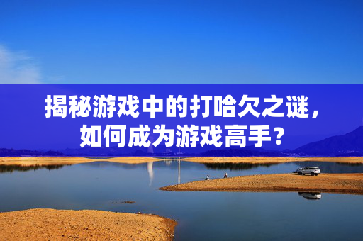 揭秘游戏中的打哈欠之谜，如何成为游戏高手？