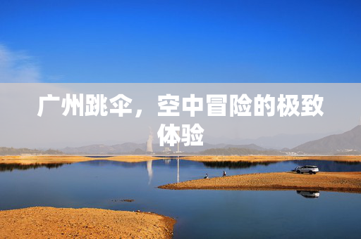广州跳伞，空中冒险的极致体验