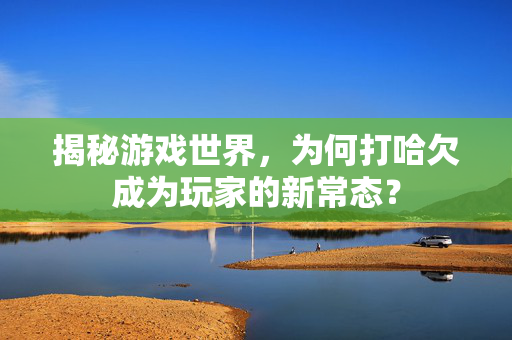 揭秘游戏世界，为何打哈欠成为玩家的新常态？
