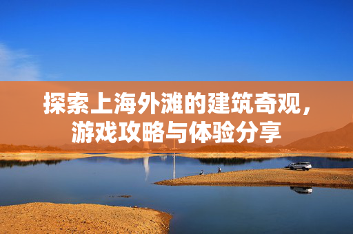 探索上海外滩的建筑奇观，游戏攻略与体验分享
