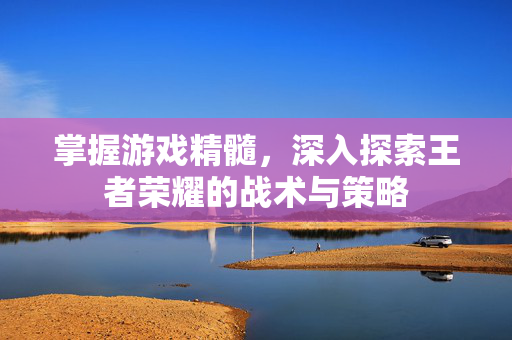 掌握游戏精髓，深入探索王者荣耀的战术与策略