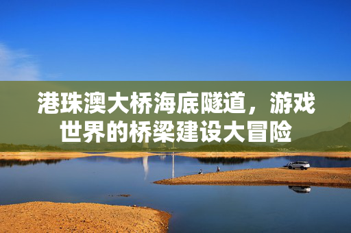 港珠澳大桥海底隧道，游戏世界的桥梁建设大冒险