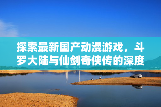 探索最新国产动漫游戏，斗罗大陆与仙剑奇侠传的深度解析