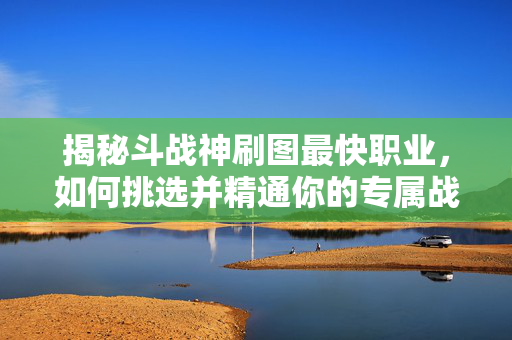 揭秘斗战神刷图最快职业,如何挑选并精通你的专属战士-第1张图片-SK游戏资讯网 揭秘斗战神刷图最快职业,如何挑选并精通你的专属战士-第1张图片-SK游戏资讯网