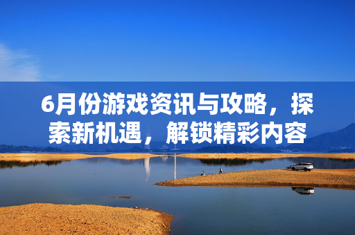 6月份游戏资讯与攻略，探索新机遇，解锁精彩内容