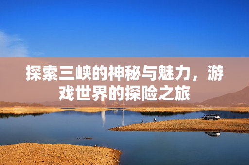 探索三峡的神秘与魅力，游戏世界的探险之旅