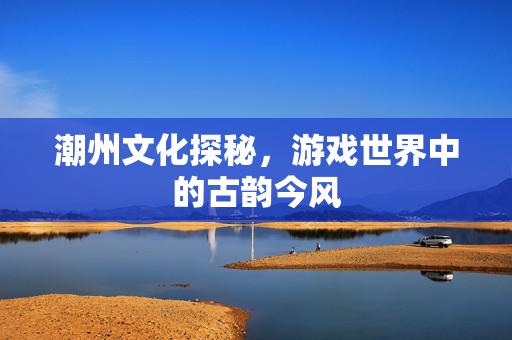 潮州文化探秘，游戏世界中的古韵今风