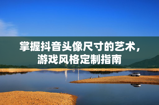 掌握抖音头像尺寸的艺术，游戏风格定制指南