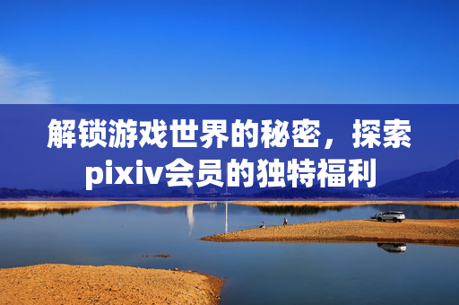 解锁游戏世界的秘密，探索pixiv会员的独特福利