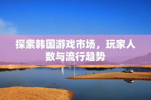 探索韩国游戏市场，玩家人数与流行趋势