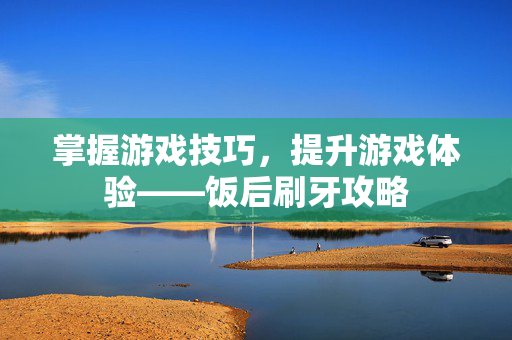掌握游戏技巧，提升游戏体验——饭后刷牙攻略