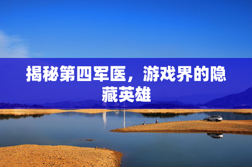 揭秘第四军医，游戏界的隐藏英雄
