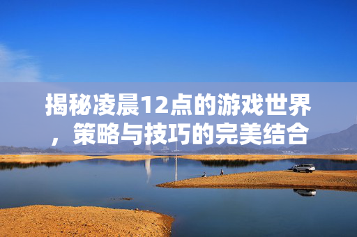 揭秘凌晨12点的游戏世界，策略与技巧的完美结合