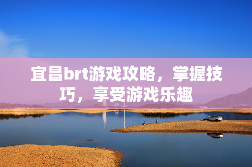 宜昌brt游戏攻略，掌握技巧，享受游戏乐趣