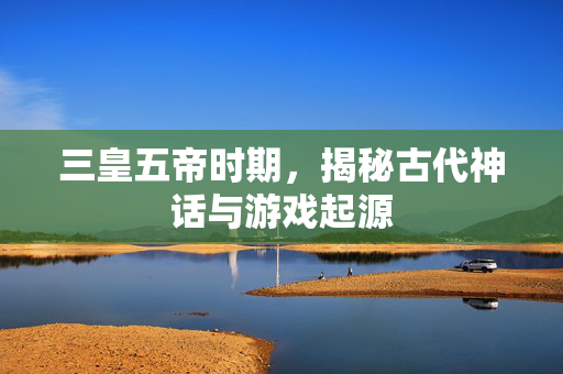三皇五帝时期，揭秘古代神话与游戏起源