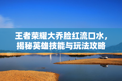 王者荣耀大乔脸红流口水,揭秘英雄技能与玩法攻略-第1张图片-SK游戏资讯网 王者荣耀大乔脸红流口水,揭秘英雄技能与玩法攻略-第1张图片-SK游戏资讯网