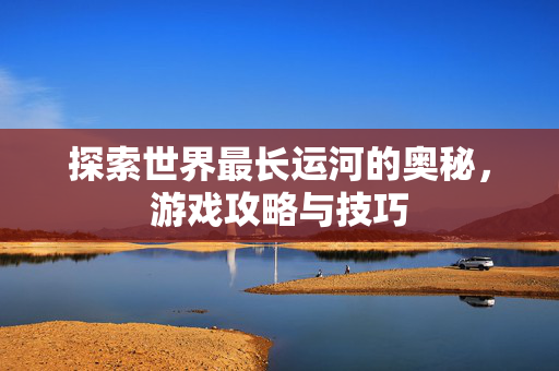 探索世界最长运河的奥秘，游戏攻略与技巧