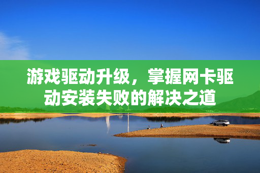 游戏驱动升级，掌握网卡驱动安装失败的解决之道