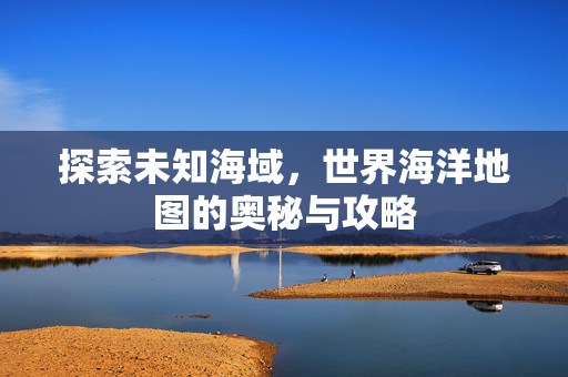 探索未知海域，世界海洋地图的奥秘与攻略