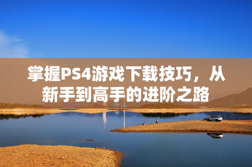 掌握PS4游戏下载技巧，从新手到高手的进阶之路