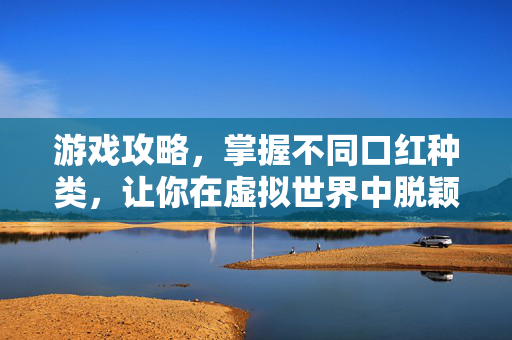 游戏攻略，掌握不同口红种类，让你在虚拟世界中脱颖而出