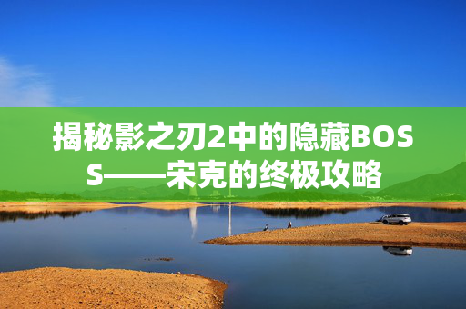 揭秘影之刃2中的隐藏BOSS——宋克的终极攻略