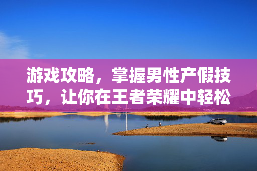 游戏攻略，掌握男性产假技巧，让你在王者荣耀中轻松取胜！