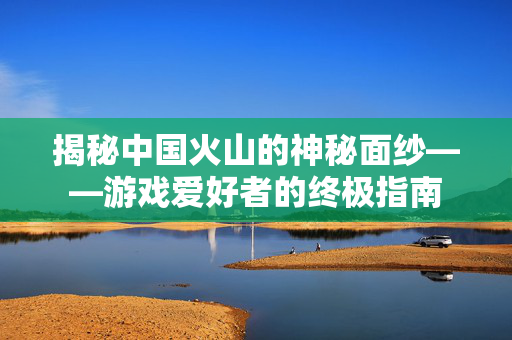 揭秘中国火山的神秘面纱——游戏爱好者的终极指南