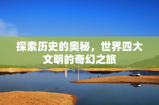探索历史的奥秘，世界四大文明的奇幻之旅