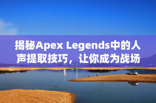 揭秘Apex Legends中的人声提取技巧，让你成为战场上的隐形高手！
