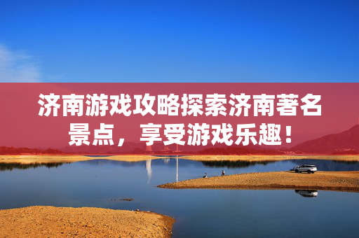 济南游戏攻略探索济南著名景点，享受游戏乐趣！