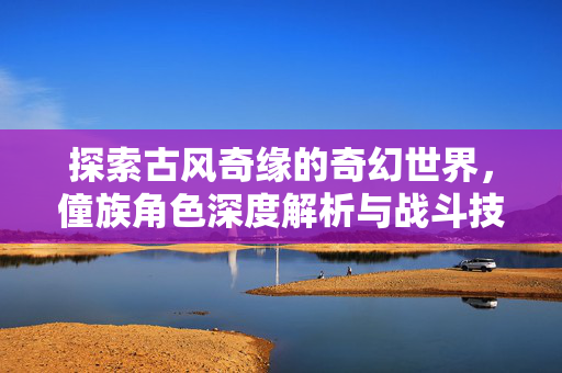 探索古风奇缘的奇幻世界，僮族角色深度解析与战斗技巧