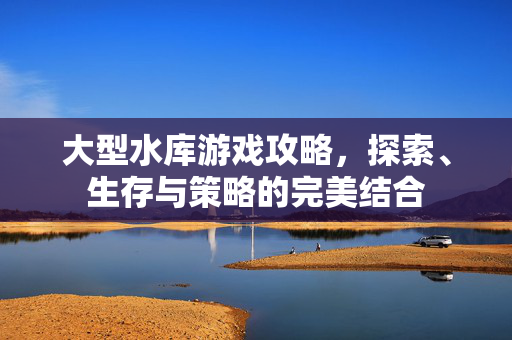 大型水库游戏攻略，探索、生存与策略的完美结合