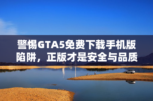 警惕GTA5免费下载手机版陷阱，正版才是安全与品质的保障