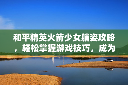和平精英火箭少女躺姿攻略，轻松掌握游戏技巧，成为战场中的赢家！