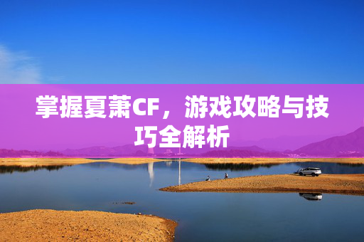 掌握夏萧CF，游戏攻略与技巧全解析