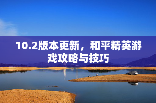 10.2版本更新，和平精英游戏攻略与技巧