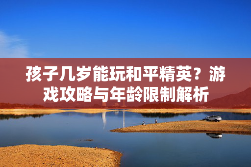 孩子几岁能玩和平精英？游戏攻略与年龄限制解析