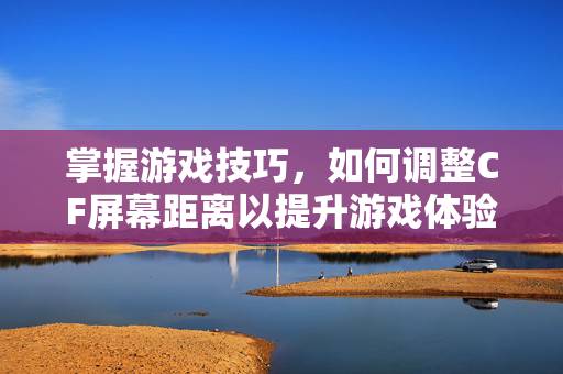 掌握游戏技巧，如何调整CF屏幕距离以提升游戏体验