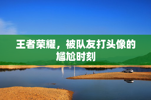 王者荣耀，被队友打头像的尴尬时刻