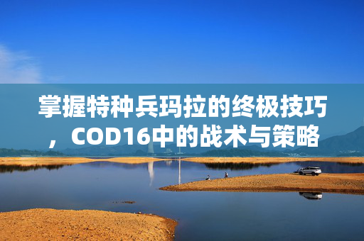 掌握特种兵玛拉的终极技巧，COD16中的战术与策略