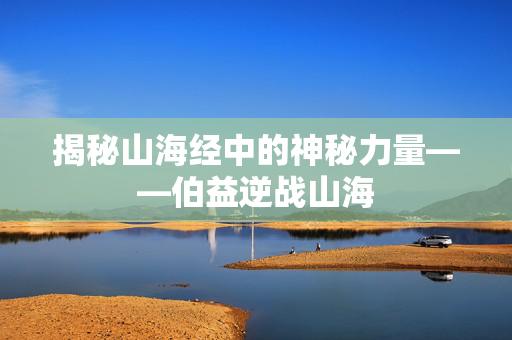 揭秘山海经中的神秘力量——伯益逆战山海