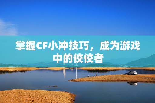 掌握CF小冲技巧，成为游戏中的佼佼者