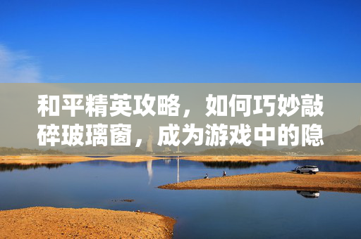 和平精英攻略，如何巧妙敲碎玻璃窗，成为游戏中的隐形侠