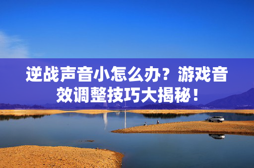 逆战声音小怎么办？游戏音效调整技巧大揭秘！
