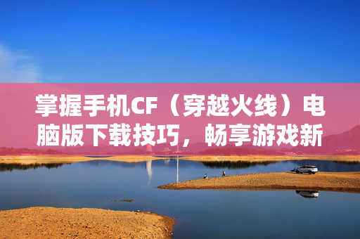 掌握手机CF（穿越火线）电脑版下载技巧，畅享游戏新体验