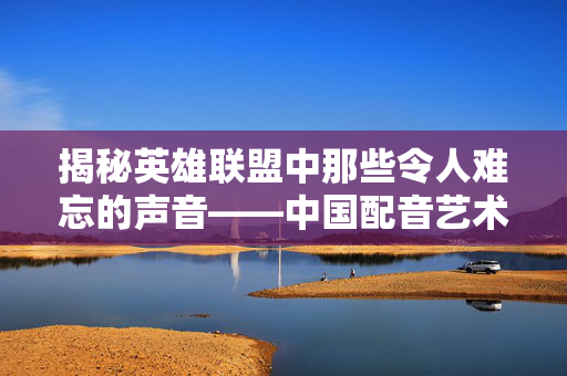 揭秘英雄联盟中那些令人难忘的声音——中国配音艺术家的杰作